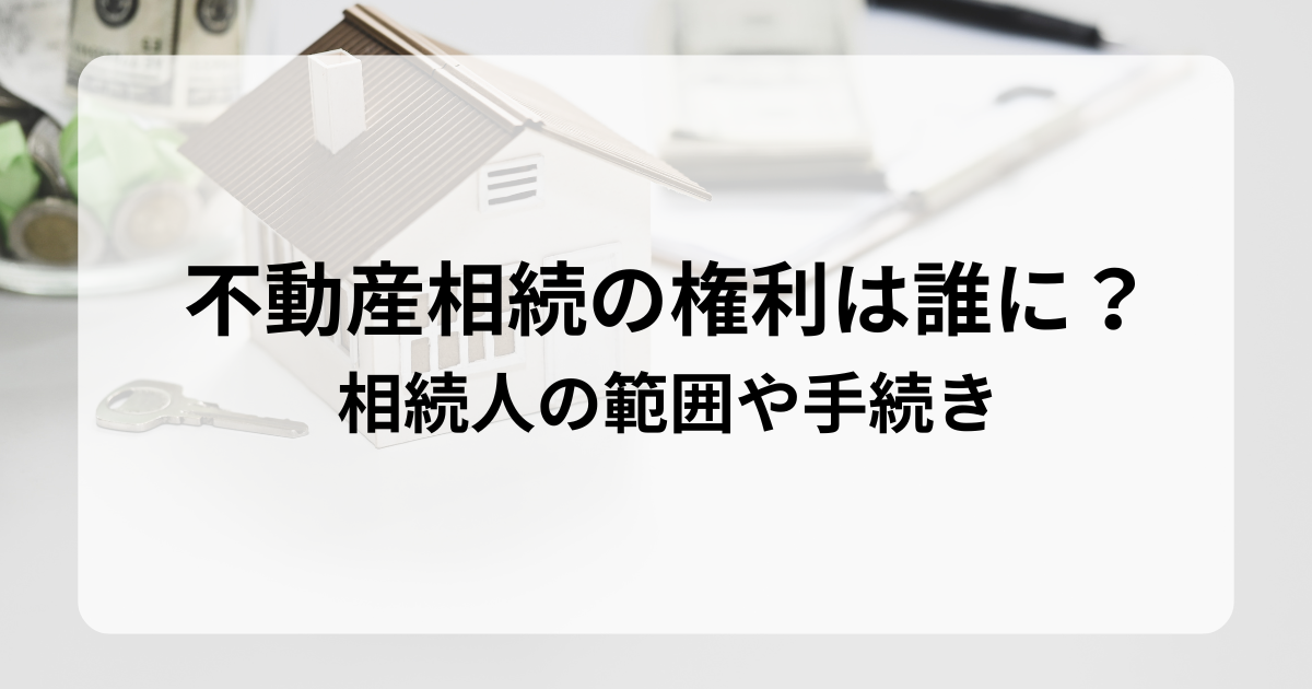 不動産相続の権利は誰に？相続人の範囲や手続きを解説