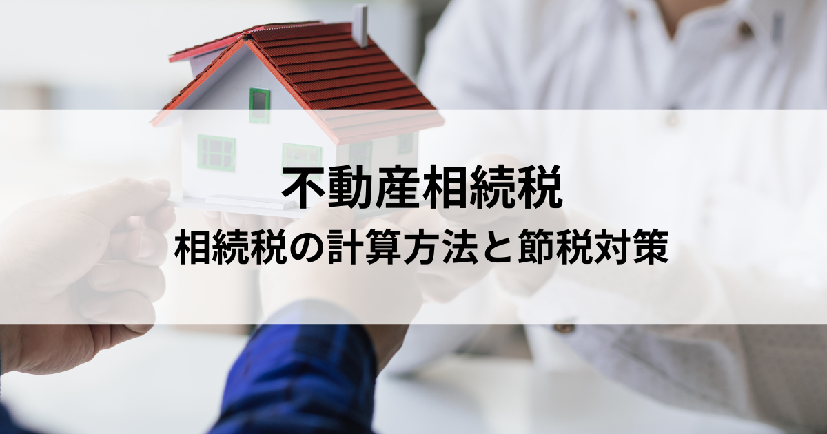 不動産相続税いくらから？相続税の計算方法と節税対策を解説