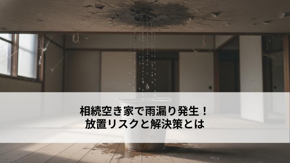 相続空き家で雨漏り発生！放置リスクと解決策とは