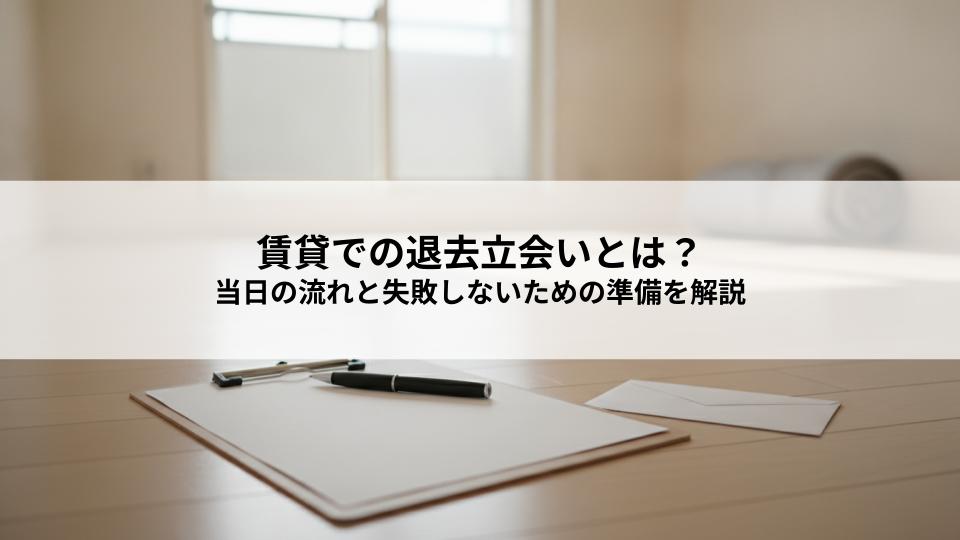 賃貸での退去立会いとは？当日の流れと失敗しないための準備を解説